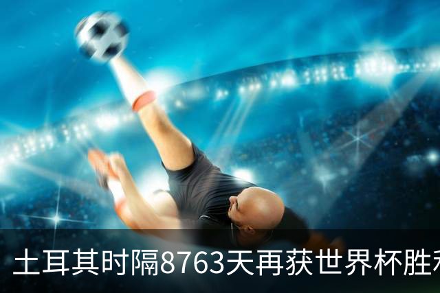土耳其时隔8763天再获世界杯胜利 星月军团昂首挥别美加墨