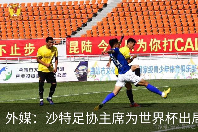 外媒：沙特足协主席为世界杯出局担责辞职 足协不会因此出现真空