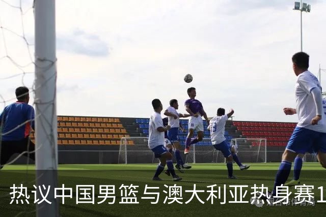热议中国男篮与澳大利亚热身赛12人阵容：郭士强兼顾磨合与练兵