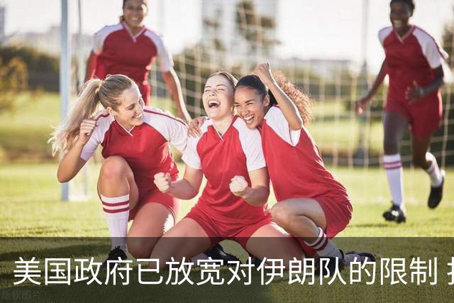 美国政府已放宽对伊朗队的限制 批准提前两天入境