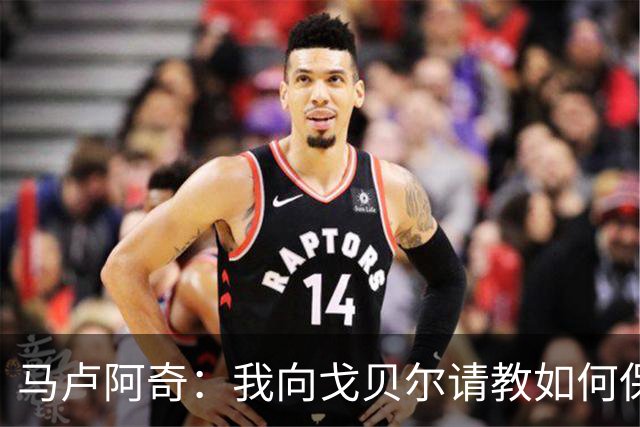 马卢阿奇：我向戈贝尔请教如何保持身体状态 心态层面是我的优势