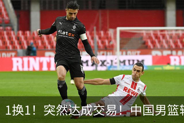 1换1！突然达成交易！中国男篮轮换级别前锋