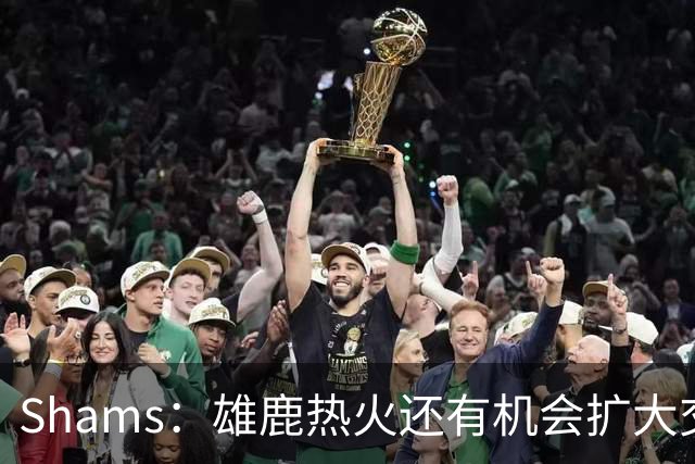 Shams：雄鹿热火还有机会扩大交易 但雄鹿目前希望留下得到的球员